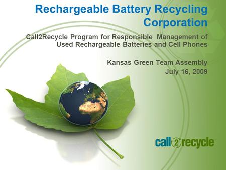 Call2Recycle Program for Responsible Management of Used Rechargeable Batteries and Cell Phones Kansas Green Team Assembly July 16, 2009 Rechargeable Battery.