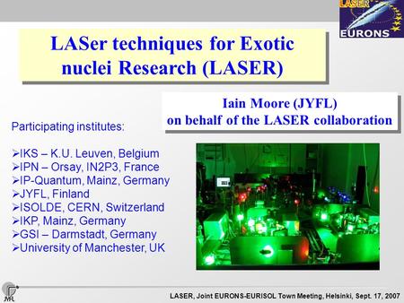 LASER, Joint EURONS-EURISOL Town Meeting, Helsinki, Sept. 17, 2007 LASer techniques for Exotic nuclei Research (LASER) Iain Moore (JYFL) on behalf of the.
