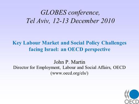 GLOBES conference, Tel Aviv, 12-13 December 2010 Key Labour Market and Social Policy Challenges facing Israel: an OECD perspective John P. Martin Director.