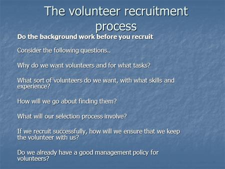 The volunteer recruitment process Do the background work before you recruit Consider the following questions.. Why do we want volunteers and for what tasks?