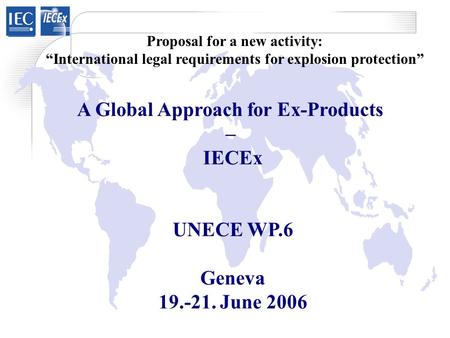 A Global Approach for Ex-Products – IECEx UNECE WP.6 Geneva 19.-21. June 2006 Proposal for a new activity: “International legal requirements for explosion.