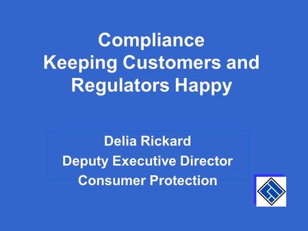 Compliance Keeping Customers and Regulators Happy Delia Rickard Deputy Executive Director Consumer Protection.