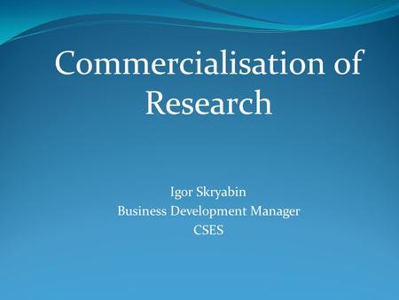 Commercialisation of Research Igor Skryabin Business Development Manager CSES.