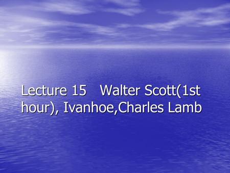 Lecture 15 Walter Scott(1st hour), Ivanhoe,Charles Lamb.