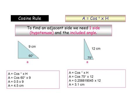 A = Cos o x H Cosine Rule To find an adjacent side we need 1 side (hypotenuse) and the included angle. 9 cm 12 cm 60° 75° a a A = Cos ° x H A = Cos 75°
