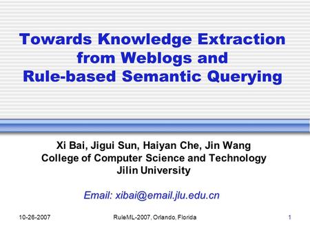 10-26-2007RuleML-2007, Orlando, Florida1 Towards Knowledge Extraction from Weblogs and Rule-based Semantic Querying Xi Bai, Jigui Sun, Haiyan Che, Jin.