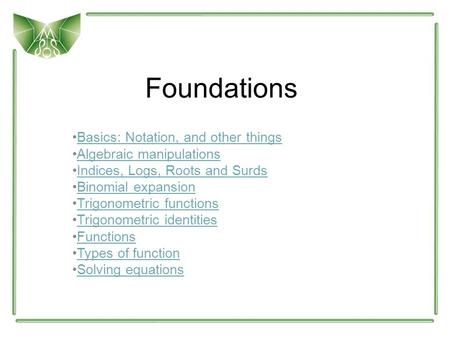 Foundations Basics: Notation, and other things Algebraic manipulations Indices, Logs, Roots and Surds Binomial expansion Trigonometric functions Trigonometric.