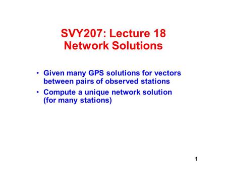 1 SVY207: Lecture 18 Network Solutions Given many GPS solutions for vectors between pairs of observed stations Compute a unique network solution (for many.