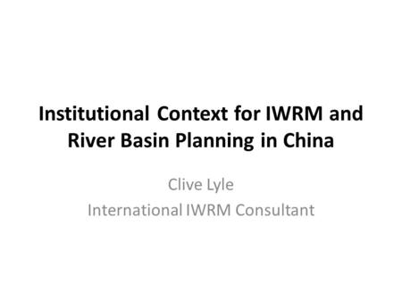 Institutional Context for IWRM and River Basin Planning in China Clive Lyle International IWRM Consultant.