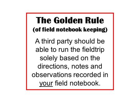 The Golden Rule (of field notebook keeping) A third party should be able to run the fieldtrip solely based on the directions, notes and observations recorded.