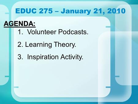 EDUC 275 – January 21, 2010 AGENDA: AGENDA: 1. Volunteer Podcasts. 2. Learning Theory. 3. Inspiration Activity.