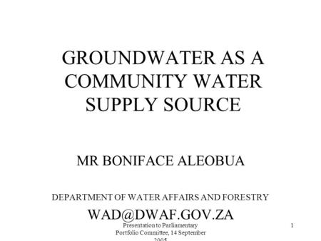 Presentation to Parliamentary Portfolio Committee, 14 September 2005 1 GROUNDWATER AS A COMMUNITY WATER SUPPLY SOURCE MR BONIFACE ALEOBUA DEPARTMENT OF.