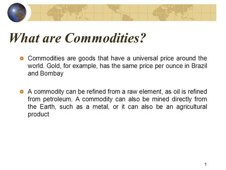 What are Commodities? Commodities are goods that have a universal price around the world. Gold, for example, has the same price per ounce in Brazil and.