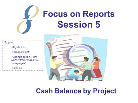 Focus on Reports Session 5 Cash Balance by Project To print: Right click Choose “Print” Change option “Print What?” from “slides” to “note pages” Click.