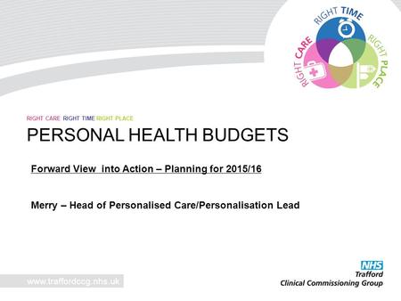 Www.traffordccg.nhs.uk RIGHT CARE RIGHT TIME RIGHT PLACE PERSONAL HEALTH BUDGETS Forward View into Action – Planning for 2015/16 Merry – Head of Personalised.
