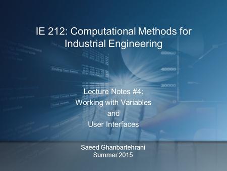 Saeed Ghanbartehrani Summer 2015 Lecture Notes #4: Working with Variables and User Interfaces IE 212: Computational Methods for Industrial Engineering.