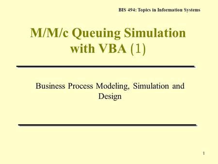 BIS 494: Topics in Information Systems 1 M/M/c Queuing Simulation with VBA (1) Business Process Modeling, Simulation and Design.