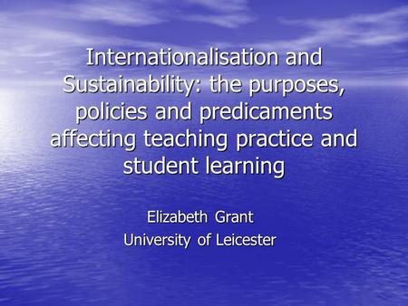 Internationalisation and Sustainability: the purposes, policies and predicaments affecting teaching practice and student learning Elizabeth Grant University.