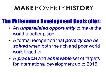 The Millennium Development Goals offer: An unparalleled opportunity to make the world a better place A formal recognition that poverty can be solved when.