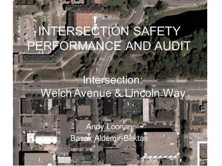 INTERSECTION SAFETY PERFORMANCE AND AUDIT Andy Loonan Basak Aldemir-Bektas Intersection: Welch Avenue & Lincoln Way.