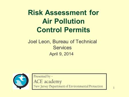 Risk Assessment for Air Pollution Control Permits Joel Leon, Bureau of Technical Services April 9, 2014 1 Presented by – ACE academy New Jersey Department.