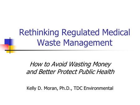 Rethinking Regulated Medical Waste Management How to Avoid Wasting Money and Better Protect Public Health Kelly D. Moran, Ph.D., TDC Environmental.