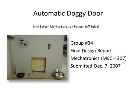 Automatic Doggy Door Group #34 Final Design Report Mechatronics (MECH 307) Submitted Dec. 7, 2007 Nick Echter, Markus Lutz, Jon Forster, Jeff Belval.