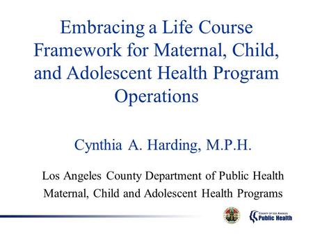 Embracing a Life Course Framework for Maternal, Child, and Adolescent Health Program Operations Cynthia A. Harding, M.P.H. Los Angeles County Department.