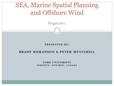 PRESENTED BY: BRADY ROMANSON & PETER MULVIHILL YORK UNIVERSITY TORONTO, ONTARIO, CANADA SEA, Marine Spatial Planning and Offshore Wind Prague 2011.