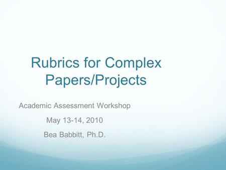 Rubrics for Complex Papers/Projects Academic Assessment Workshop May 13-14, 2010 Bea Babbitt, Ph.D.