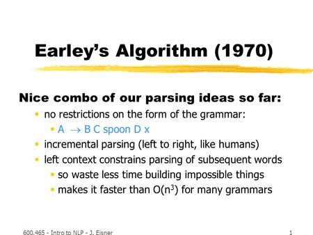 600.465 - Intro to NLP - J. Eisner1 Earley’s Algorithm (1970) Nice combo of our parsing ideas so far:  no restrictions on the form of the grammar:  A.