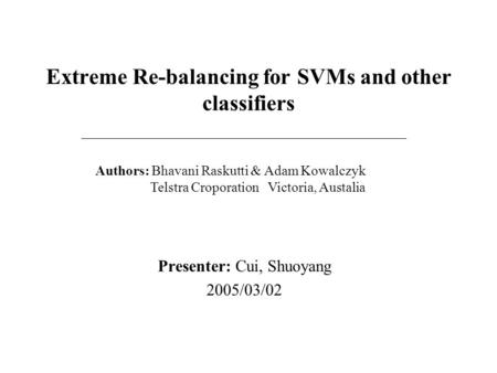 Extreme Re-balancing for SVMs and other classifiers Presenter: Cui, Shuoyang 2005/03/02 Authors: Bhavani Raskutti & Adam Kowalczyk Telstra Croporation.