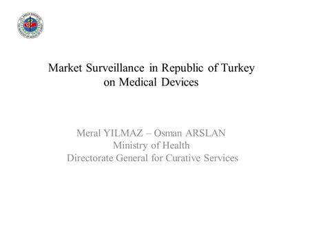 Market Surveillance in Republic of Turkey on Medical Devices Meral YILMAZ – Osman ARSLAN Ministry of Health Directorate General for Curative Services.