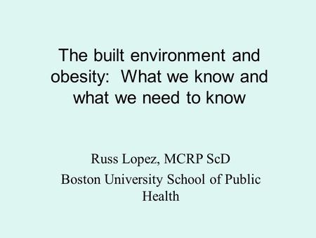 The built environment and obesity: What we know and what we need to know Russ Lopez, MCRP ScD Boston University School of Public Health.