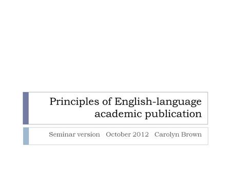 Principles of English-language academic publication Seminar version October 2012 Carolyn Brown.