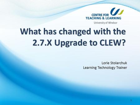 Lorie Stolarchuk Learning Technology Trainer 1 What has changed with the 2.7.X Upgrade to CLEW?