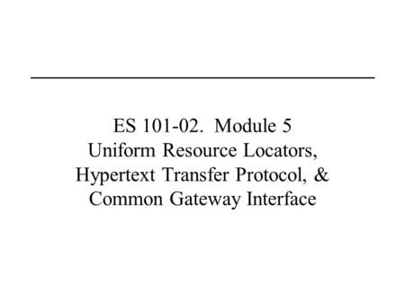 ES 101-02. Module 5 Uniform Resource Locators, Hypertext Transfer Protocol, & Common Gateway Interface.
