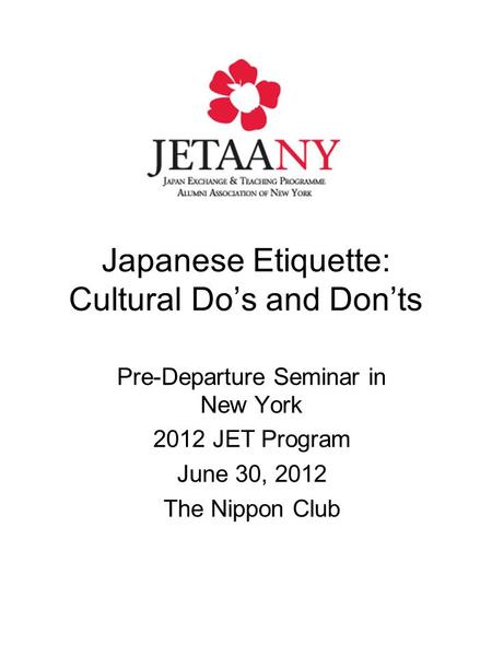 Japanese Etiquette: Cultural Do’s and Don’ts Pre-Departure Seminar in New York 2012 JET Program June 30, 2012 The Nippon Club.