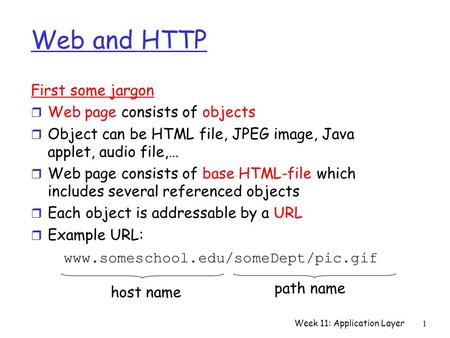 Week 11: Application Layer1 Web and HTTP First some jargon r Web page consists of objects r Object can be HTML file, JPEG image, Java applet, audio file,…