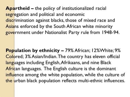 Apartheid – the policy of institutionalized racial segregation and political and economic discrimination against blacks, those of mixed race and Asians.