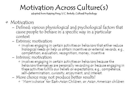 Motivation Across Culture(s) adopted from Kaiping Peng, U.C. Berkely, Cultural Psychology Motivation –Defined: various physiological and psychological.