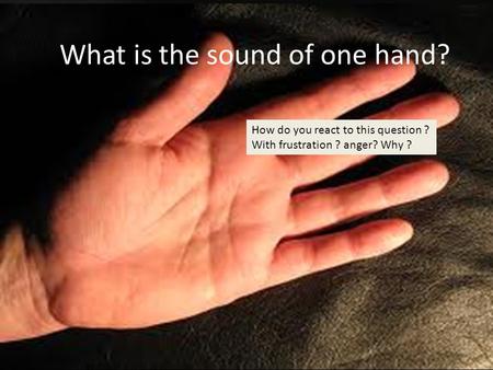 What is the sound of one hand? How do you react to this question ? With frustration ? anger? Why ?