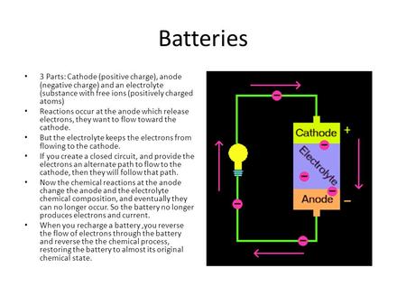 Batteries 3 Parts: Cathode (positive charge), anode (negative charge) and an electrolyte (substance with free ions (positively charged atoms) Reactions.