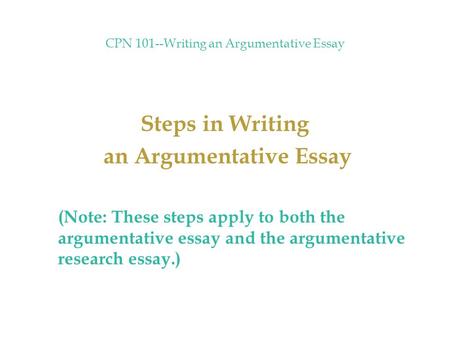 CPN 101--Writing an Argumentative Essay Steps in Writing an Argumentative Essay (Note: These steps apply to both the argumentative essay and the argumentative.
