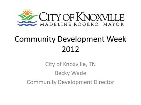 Community Development Week 2012 City of Knoxville, TN Becky Wade Community Development Director.
