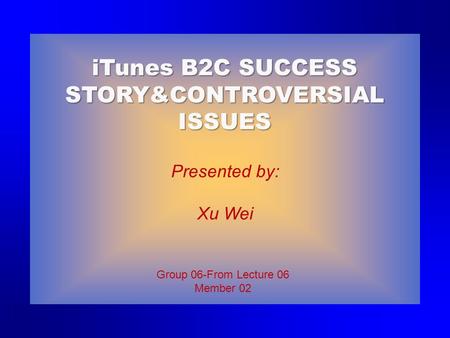 Group 06-From Lecture 06 Member 02 Presented by: Xu Wei iTunes B2C SUCCESS STORY&CONTROVERSIAL ISSUES.