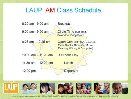 LAUP AM Class Schedule 8:30 am - 9:00 am Breakfast 9:05 am - 9:20 am Circle Time ( Greeting, Calendars, Song/Poem 9:25 am - 10:25 am Open Centers ( Art,