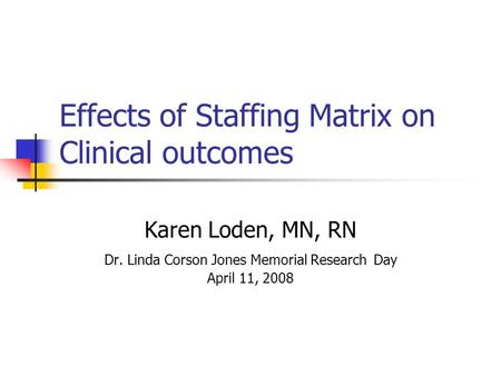 Effects of Staffing Matrix on Clinical outcomes Karen Loden, MN, RN Dr. Linda Corson Jones Memorial Research Day April 11, 2008.