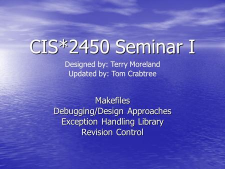 CIS*2450 Seminar I Makefiles Debugging/Design Approaches Exception Handling Library Revision Control Designed by: Terry Moreland Updated by: Tom Crabtree.