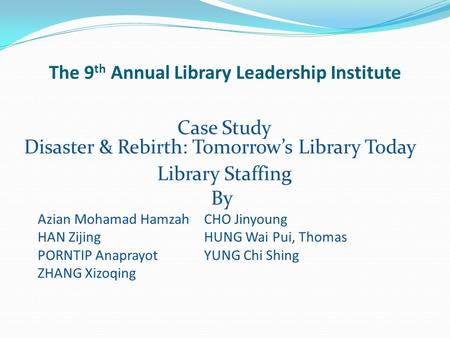 The 9 th Annual Library Leadership Institute Case Study Disaster & Rebirth: Tomorrow’s Library Today Library Staffing By Azian Mohamad HamzahCHO Jinyoung.
